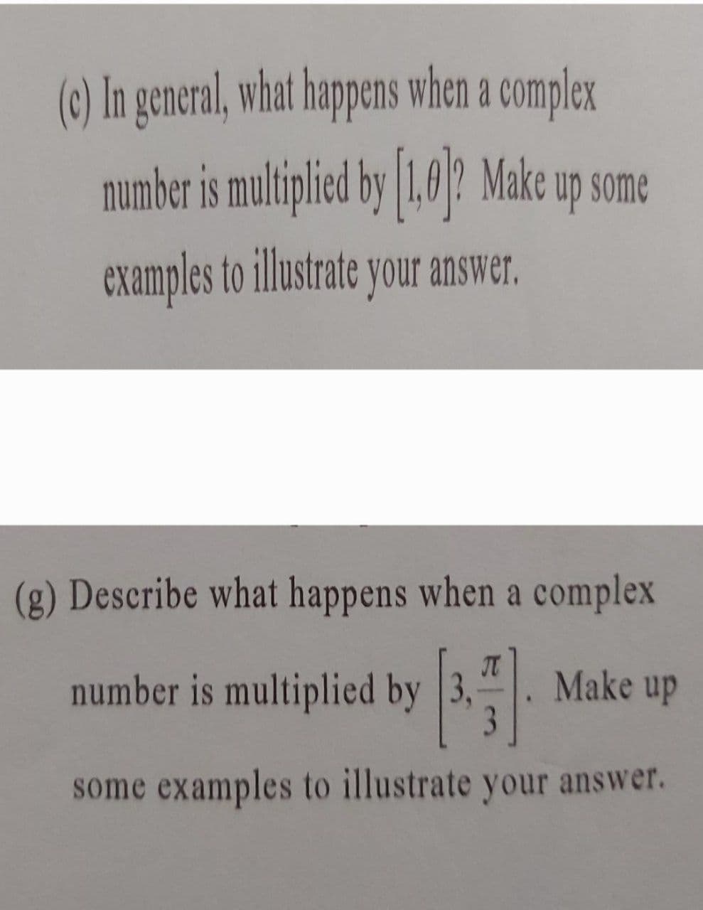 (c) In general, what happens when a complex
number is multiplied by [1,0]? Make up some
examples to illustrate your answer.
(g) Describe what happens when a complex
T
number is multiplied by 3,
4
Make up
3
some examples to illustrate your answer.