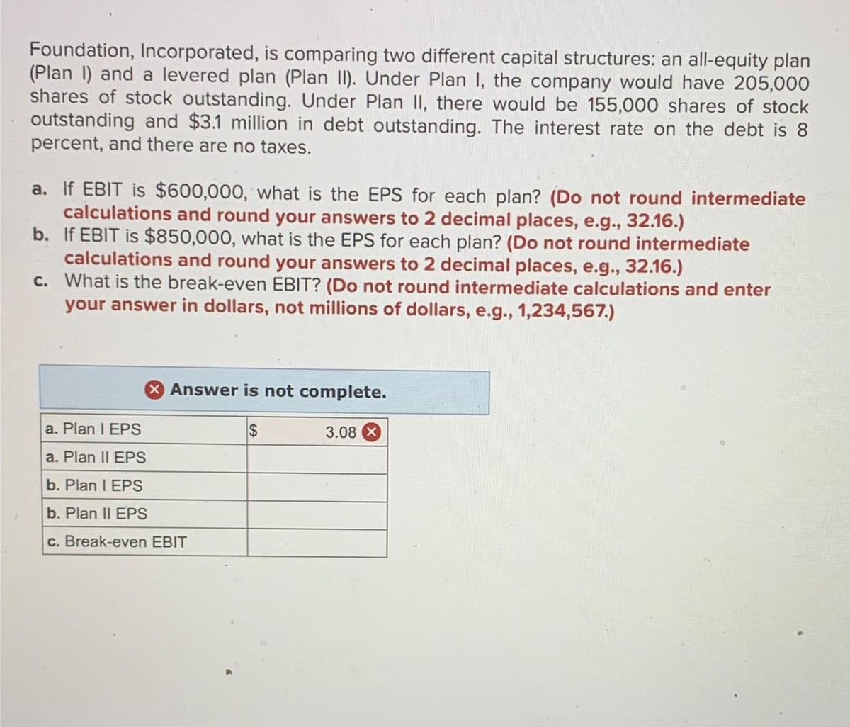 Foundation, Incorporated, is comparing two different capital structures: an all-equity plan
(Plan I) and a levered plan (Plan II). Under Plan I, the company would have 205,000
shares of stock outstanding. Under Plan II, there would be 155,000 shares of stock
outstanding and $3.1 million in debt outstanding. The interest rate on the debt is 8
percent, and there are no taxes.
a. If EBIT is $600,000, what is the EPS for each plan? (Do not round intermediate
calculations and round your answers to 2 decimal places, e.g., 32.16.)
b. If EBIT is $850,000, what is the EPS for each plan? (Do not round intermediate
calculations and round your answers to 2 decimal places, e.g., 32.16.)
c. What is the break-even EBIT? (Do not round intermediate calculations and enter
your answer in dollars, not millions of dollars, e.g., 1,234,567.)
X Answer is not complete.
$
a. Plan I EPS
a. Plan II EPS
b. Plan I EPS
b. Plan II EPS
c. Break-even EBIT
3.08 X