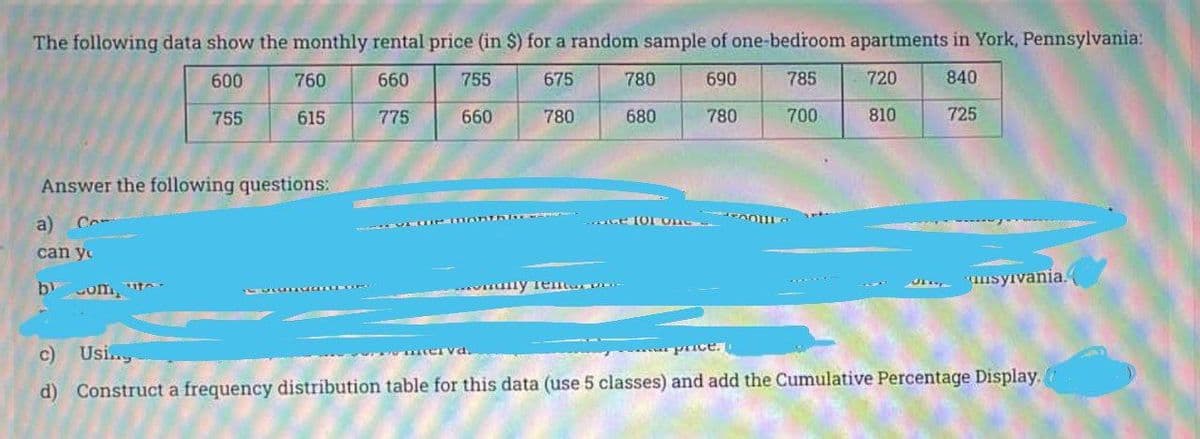 The following data show the monthly rental price (in $) for a random sample of one-bediroom apartments in York, Pennsylvania:
600
760
660
755
675
780
690
785
720
840
755
615
775
660
780
680
780
700
810
725
Answer the following questions:
a)
can y
unsyivania.
by
om,
c) Usi.
price.
d) Construct a frequency distribution table for this data (use 5 classes) and add the Cumulative Percentage Display.
