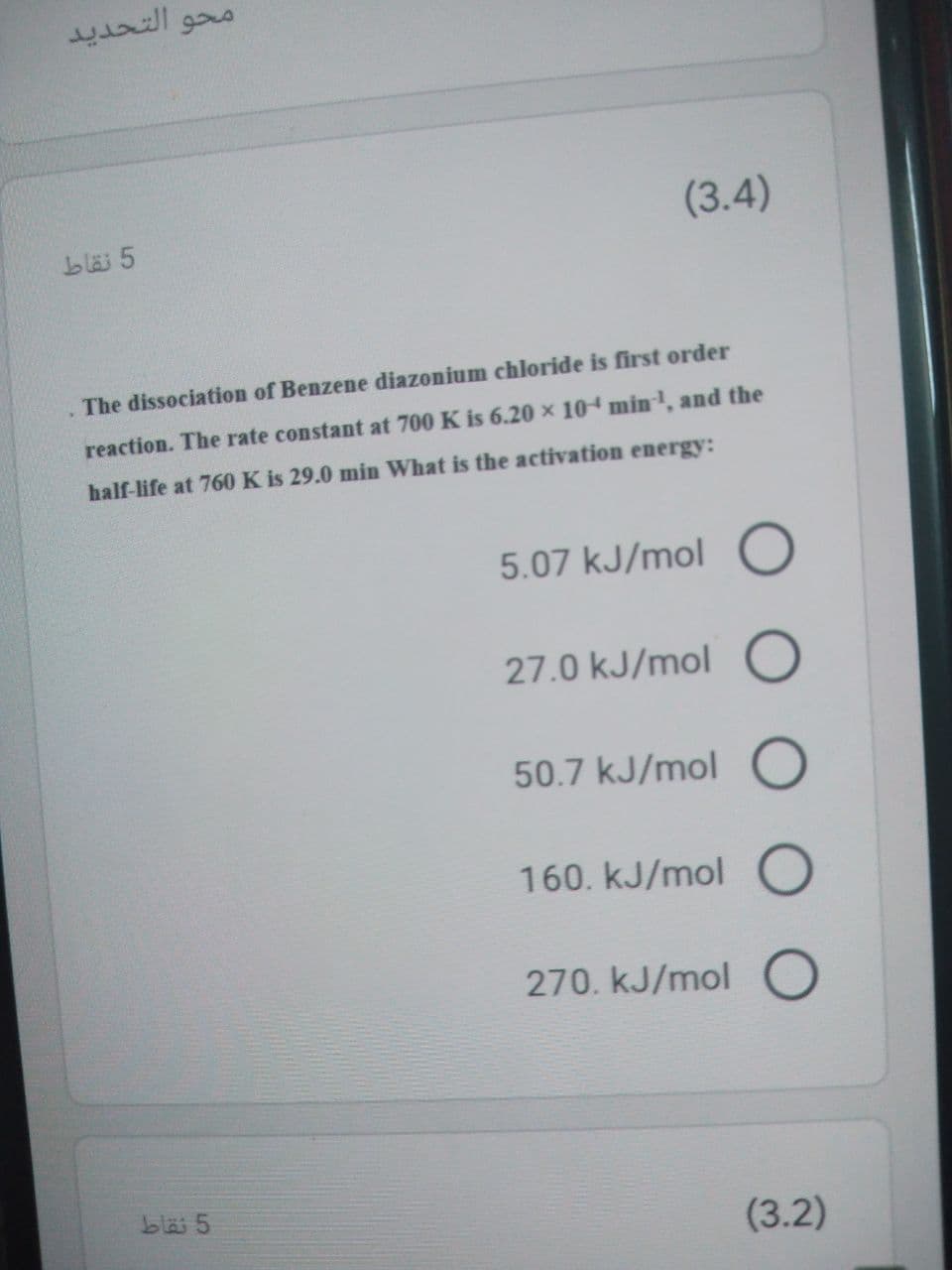 محو التحدید
(3.4)
blä 5
The dissociation of Benzene diazonium chloride is first order
reaction. The rate constant at 700 K is 6.20 x 10 min, and the
half-life at 760 K is 29.0 min What is the activation energy:
5.07 kJ/mol O
27.0 kJ/mol O
50.7 kJ/mol O
160. kJ/mol O
270. kJ/mol O
bläi 5
(3.2)
