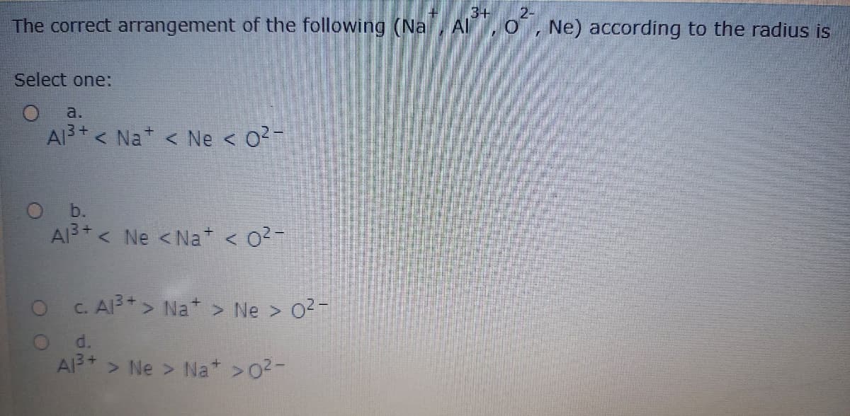 3+
2-
The correct arrangement of the following (Na, Al, O , Ne) according to the radius is
Select one:
a.
AI3+ < Na < Ne < 02-
b.
Al3 < Ne <Na < 02-
c. Al3 > Na > Ne > 02-
d.
A > Ne > Na* >02-
