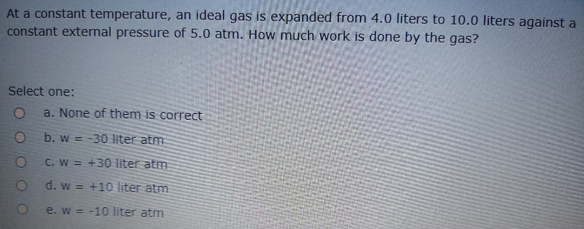 At a constant temperature, an ideal gas is expanded from 4.0 liters to 10.0 liters against a
constant external pressure of 5.0 atm. How much work is done by the gas?
Select one:
a. None of them is correct
b. w = -30 liter atm
C. W = +30 liter atm
d. w = +10 liter atm
e. w -10 liter atm
