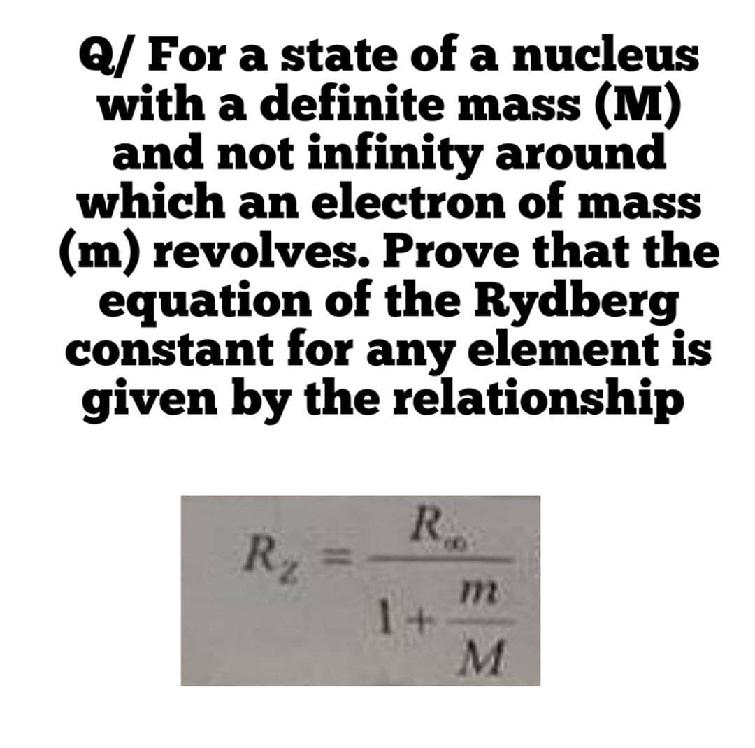 Q/ For a state of a nucleus
with a definite mass (M)
and not infinity around
which an electron of mass
(m) revolves. Prove that the
equation of the Rydberg
constant for any element is
given by the relationship
R.
R2
m
11
