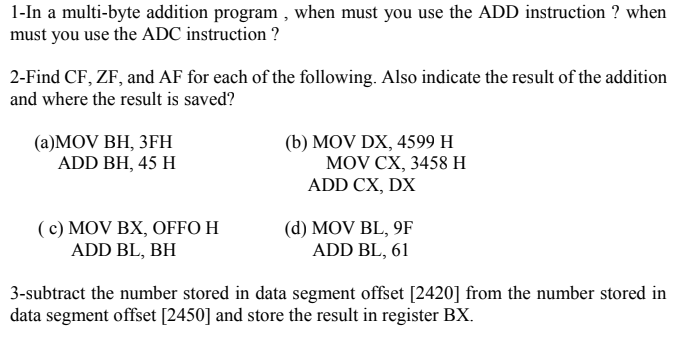 1-In a multi-byte addition program , when must you use the ADD instruction ? when
must you use the ADC instruction ?
2-Find CF, ZF, and AF for each of the following. Also indicate the result of the addition
and where the result is saved?
(а)MOV BH, 3ҒН
ADD BH, 45 H
(b) MOV DX, 4599 H
MOV CX, 3458 н
ADD CX, DX
(c) MOV BX, OFFO H
ADD BL, BH
(d) MOV BL, 9F
ADD BL, 61
3-subtract the number stored in data segment offset [2420] from the number stored in
data segment offset [2450] and store the result in register BX.
