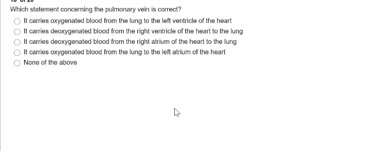 Which statement concerning the pulmonary vein is correct?
It carries oxygenated blood from the lung to the left ventricle of the heart
It carries deoxygenated blood from the right ventricle of the heart to the lung
It carries deoxygenated blood from the right atrium of the heart to the lung
It carries oxygenated blood from the lung to the left atrium of the heart
None of the above
