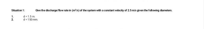 Situation 1:
Give the discharge/flow rate in (m/s) of the system with a constant velocity of 2.5m/s given the following diameters.
1.
2.
d= 1.5 m.
d= 150 mm.
