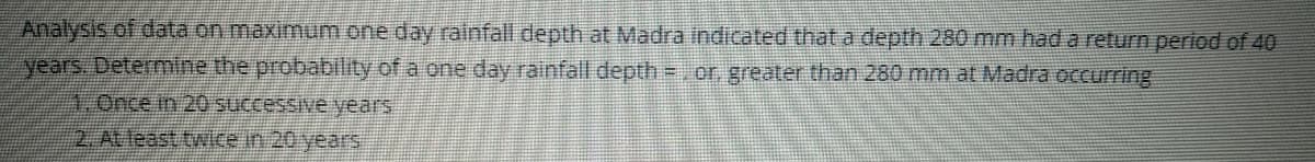 Analysis of odata on maximum one day rainfall depth at Madra indicated that a depth 280 mm had a return period of 40
years. Determine the probability of a one day rainfall depth =, or, greater than 280 mm at Madra occurring
1.Once in 20 successive years
2. At least twice in 20 years
