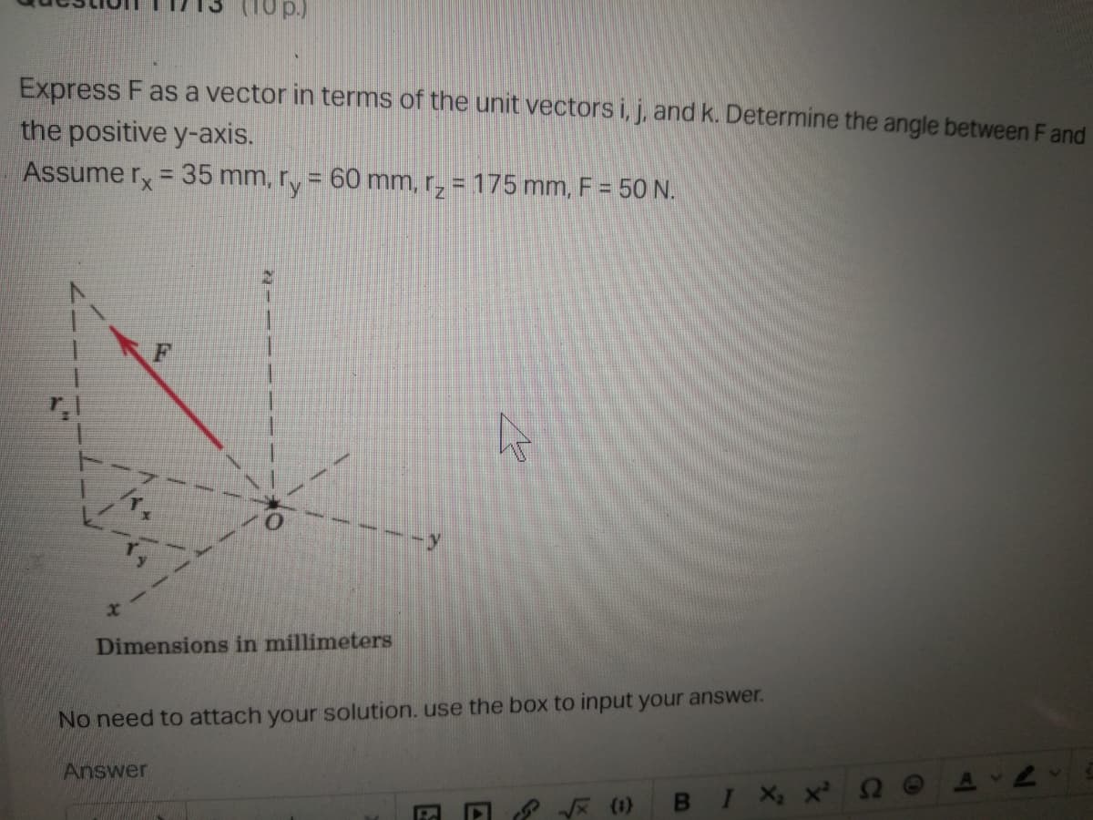 Express F as a vector in terms of the unit vectors i, j, and k. Determine the angle between Fand
the positive y-axis.
Assume r, = 35 mm, ry = 60 mm, r, = 175 mm, F = 50 N.
%3D
Dimensions in millimeters
No need to attach your solution.use the box to input your answer.
Answer
9 * (1)
в I х, >
