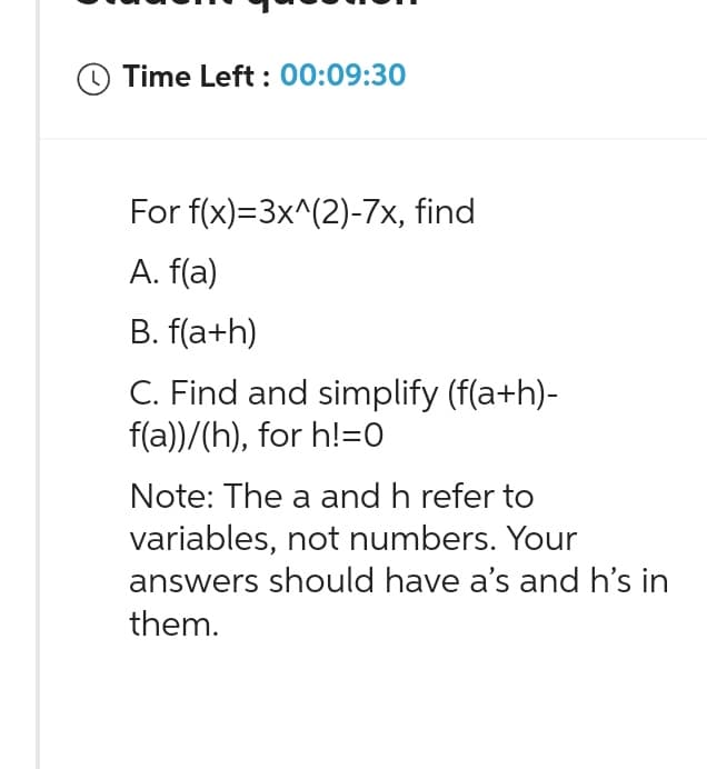 Time Left: 00:09:30
For f(x)=3x^(2)-7x, find
A. f(a)
B. f(a+h)
C. Find and simplify (f(a+h)-
f(a))/(h), for h!=0
Note: The a and h refer to
variables, not numbers. Your
answers should have a's and h's in
them.