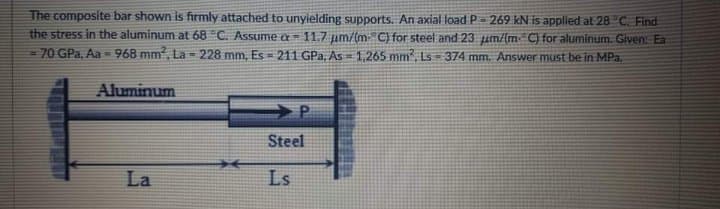 The composite bar shown is firmly attached to unyielding supports. An axial load P- 269 kN is applied at 28 °C. Find
the stress in the aluminum at 68 C. Assume a= 11.7 um/(mC) for steel and 23 um/{mC) for aluminum. Given: Ea
=70 GPa, Aa - 968 mm, La - 228 mm, Es = 211 GPa, As=1,265 mm, Ls= 374 mm, Answer must be in MPa.
Aluminum
Steel
La
Ls
