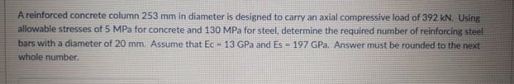 A reinforced concrete column 253 mm in diameter is designed to carry an axial compressive load of 392 kN. Using
allowable stresses of 5 MPa for concrete and 130 MPa for steel, determine the required number of reinforcing steel
bars with a diameter of 20 mm. Assume that Ec 13 GPa and Es = 197 GPa. Answer must be rounded to the next
whole number.
