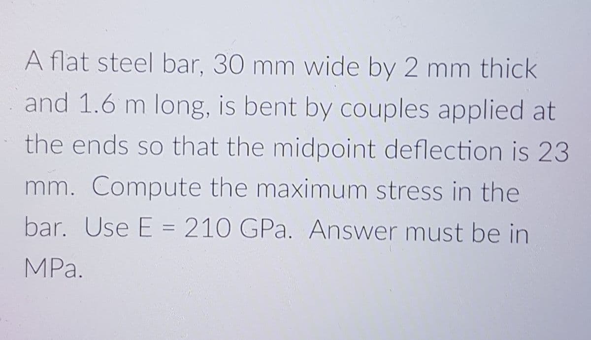 A flat steel bar, 30 mm wide by 2 mm thick
and 1.6 m long, is bent by couples applied at
the ends so that the midpoint deflection is 23
mm. Compute the maximum stress in the
bar. Use E = 210 GPa. Answer must be in
MPa.
