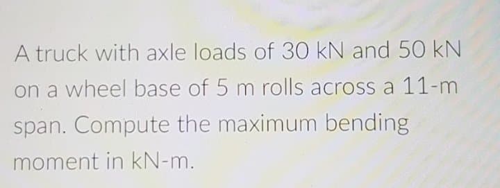 A truck with axle loads of 30 kN and 50 kN
on a wheel base of 5 m rolls across a 11-m
span. Compute the maximum bending
moment in kN-m.
