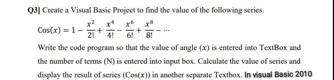 Q3] Create a Visual Basic Project to find the value of the following series.
x2
= 1 -
2!
x4
x6
x8
Cos(x)
4!
6!
8!
Write the code program so that the value of angle (x) is entered into TextBox and
the number of terms (N) is entered into input box. Calculate the value of series and
display the result of series (Cos(x)) in another separate Textbox. In visual Basic 2010
