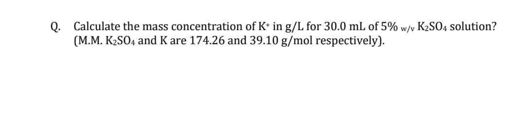 Calculate the mass concentration of K+ in g/L for 30.0 mL of 5%
(M.M. K2SO4 and K are 174.26 and 39.10 g/mol respectively).
w/v
K2SO4 solution?
