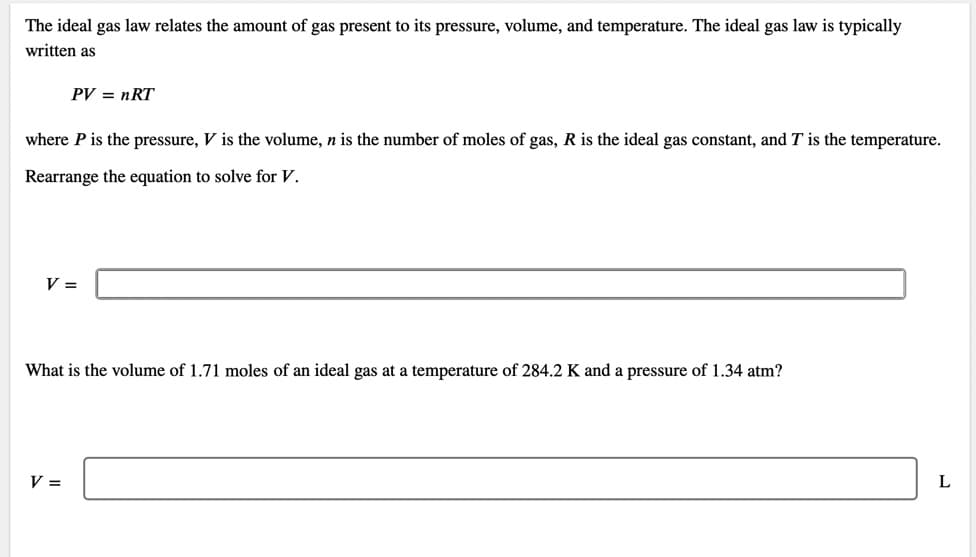 The ideal gas law relates the amount of gas present to its pressure, volume, and temperature. The ideal gas law is typically
written as
PV = nRT
where P is the pressure, V is the volume, n is the number of moles of gas, R is the ideal gas constant, and T is the temperature.
Rearrange the equation to solve for V.
V =
What is the volume of 1.71 moles of an ideal gas at a temperature of 284.2 K and a pressure of 1.34 atm?
V =
L
