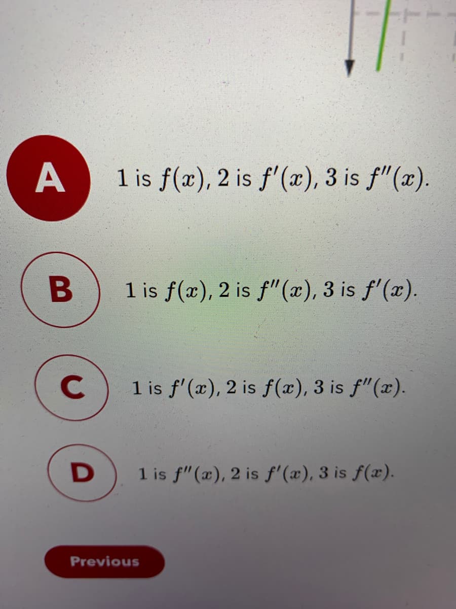 A
1 is f(x), 2 is f'(x), 3 is f"(x).
1 is f(æ), 2 is f"(x), 3 is f'(x).
C.
1 is f'(x), 2 is f(x), 3 is f"(x).
1 is f"(x), 2 is f'(x), 3 is f(x).
Previous
