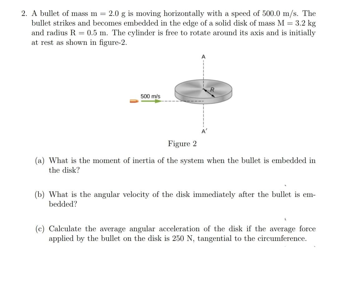 2. A bullet of mass m = 2.0 g is moving horizontally with a speed of 500.0 m/s. The
bullet strikes and becomes embedded in the edge of a solid disk of mass M = 3.2 kg
and radius R = 0.5 m. The cylinder is free to rotate around its axis and is initially
at rest as shown in figure-2.
500 m/s
A'
Figure 2
(a) What is the moment of inertia of the system when the bullet is embedded in
the disk?
(b) What is the angular velocity of the disk immediately after the bullet is em-
bedded?
(c) Calculate the average angular acceleration of the disk if the average force
applied by the bullet on the disk is 250 N, tangential to the circumference.
