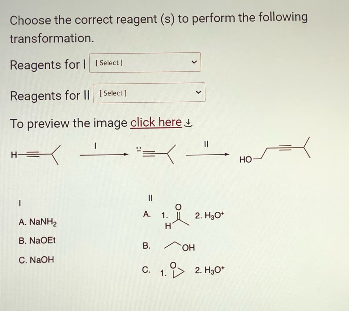 Choose the correct reagent (s) to perform the following
transformation.
Reagents for I [Select]
Reagents for II [Select]
To preview the image click here
A. NaNH2
B. NaOEt
C. NaOH
A.
B.
H
C. 1.
OH
2. H3O+
2. H3O+
HO