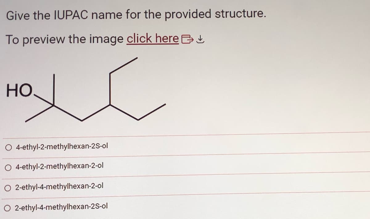 Give the IUPAC name for the provided structure.
To preview the image click here >
xc
НО.
O 4-ethyl-2-methylhexan-2S-ol
O 4-ethyl-2-methylhexan-2-ol
O 2-ethyl-4-methylhexan-2-ol
2-ethyl-4-methylhexan-2S-ol