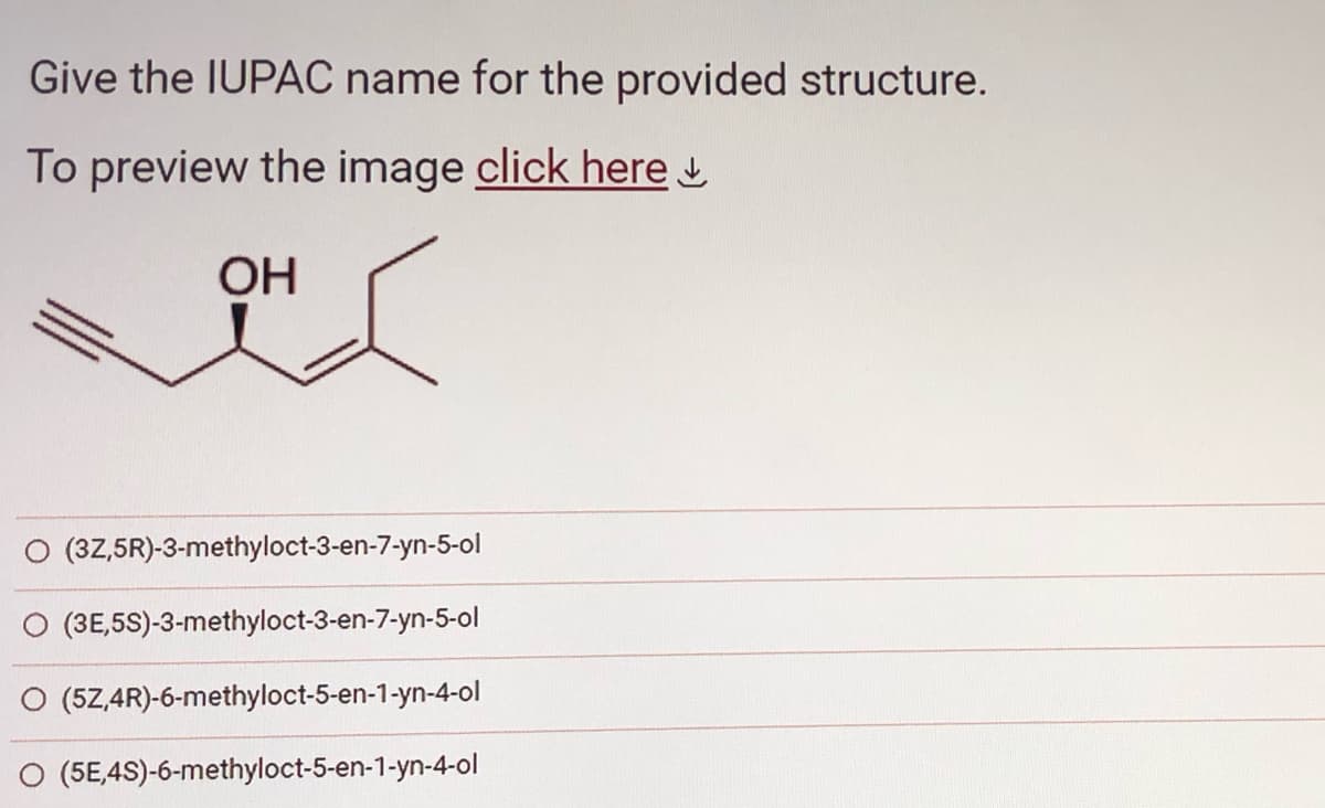 Give the IUPAC name for the provided structure.
To preview the image click here
OH
(3Z,5R)-3-methyloct-3-en-7-yn-5-ol
(3E,5S)-3-methyloct-3-en-7-yn-5-ol
(5Z,4R)-6-methyloct-5-en-1-yn-4-ol
(5E,4S)-6-methyloct-5-en-1-yn-4-ol