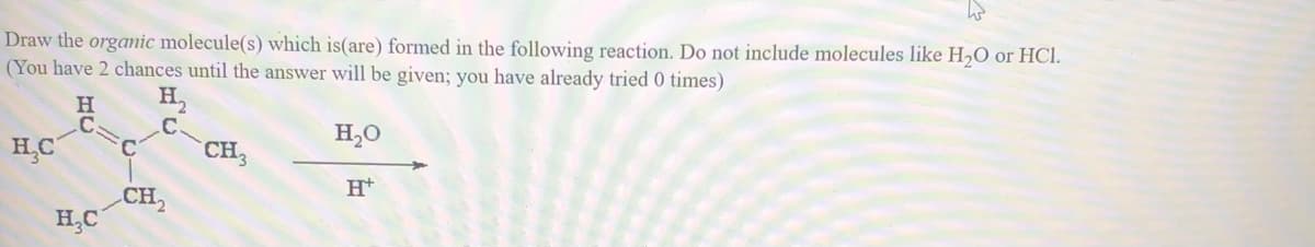 Draw the organic molecule(s) which is(are) formed in the following reaction. Do not include molecules like H,O or HCI.
(You have 2 chances until the answer will be given; you have already tried 0 times)
H
H,
.C
.C
HC
H,0
C.
CH3
CH,
H,C
