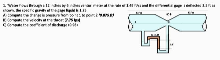 1. 'Water flows through a 12 inches by 6 inches venturi meter at the rate of 1.49 ft/s and the differential gage is deflected 3.5 ft as
shown, the specific gravity of the gage liquid is 1.25
A) Compute the change is pressure from point 1 to point 2 (0.875 ft)
B) Compute the velocity at the throat (7.75 fps)
C) Compute the coefficient of discharge (0.98)
12"
12"