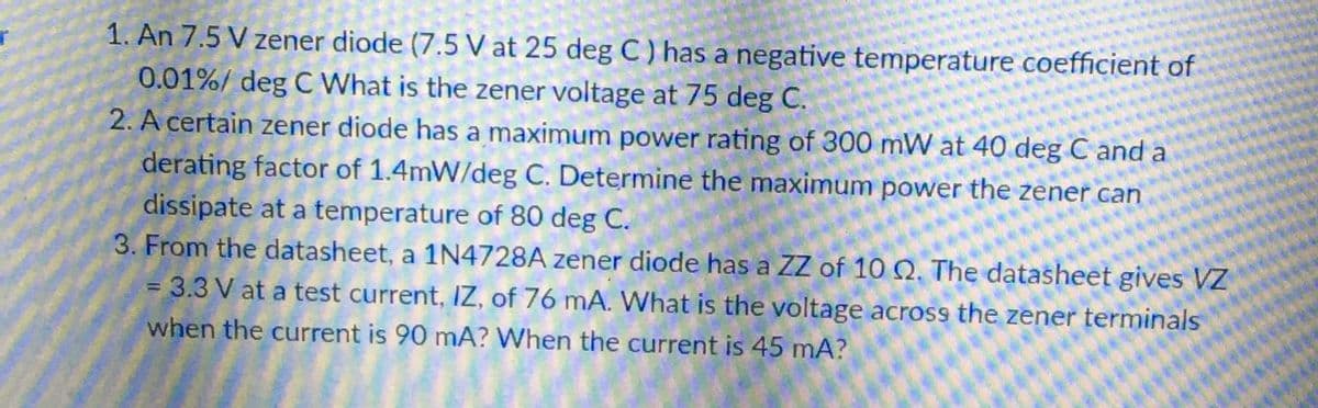 1. An 7.5 V zener diode (7.5 V at 25 deg C ) has a negative temperature coefficient of
0.01%/ deg C What is the zener voltage at 75 deg C.
2. A certain zener diode has a maximum power rating of 300 mW at 40 deg C and a
derating factor of 1.4mW/deg C. Determine the maximum power the zener can
dissipate at a temperature of 80 deg C.
3. From the datasheet, a 1N4728A zener diode has a ZZ of 10 Q. The datasheet gives VZ
= 3.3 V at a test current, IZ, of 76 mA. What is the voltage across the zener terminals
when the current is 90 mA? When the current is 45 mA?
%3D
