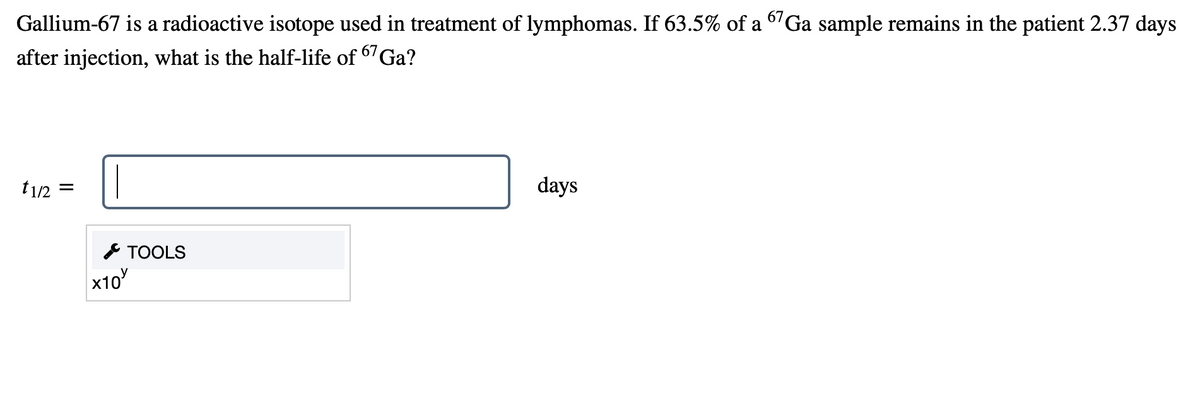 Gallium-67 is a radioactive isotope used in treatment of lymphomas. If 63.5% of a 6'Ga sample remains in the patient 2.37 days
after injection, what is the half-life of 67GA?
t1/2
days
* TOOLS
x10
