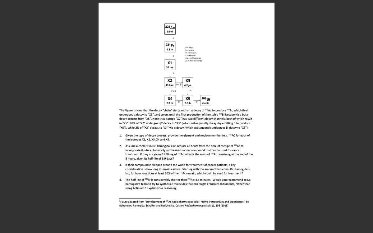 |225 дс|
9.9 d
a
221Fr
d = days
h = hours
4.8 m
m = minutes
s = seconds
a
ms = milliseconds
us = microseconds
X1
32 ms
a
X2
X3
98% B"
45.6 m
4.2 us
2% a
|209Bİ
B-
X4
X5
2.2 m
3.3 h
stable
This figure' shows that the decay "chain" starts with an a decay of 225Ac to produce 221Fr, which itself
undergoes a decay to "X1", and so on, until the final production of the stable 20°B¡ isotope via a beta-
decay process from "X5". Note that isotope "X2" has two different decay channels, both of which result
in "X5": 98% of “X2" undergoes B decay to "X3" (which subsequently decays by emitting a to produce
"X5"), while 2% of "X2" decays to "X4" via a decay (which subsequently undergoes B" decay to "X5").
1.
Given the type of decay process, provide the element and nucleon number (e.g. 22"Fr) for each of
the isotopes X1, X2, X3, X4 and X5.
Assume a chemist in Dr. Ramogida's lab requires 8 hours from the time of receipt of
225
2.
Ac to
incorporate it into a chemically synthesized carrier compound that can be used for cancer
treatment. If they are given 0.450 mg of 225 Ac, what is the mass of 225
Ac remaining at the end of the
8 hours, given its half-life of 9.9 days?
3.
If their compound is shipped around the world for treatment of cancer patients, a key
consideration is how long it remains active. Starting with the amount that leaves Dr. Ramogida's
lab, for how long does at least 10% of the 225Ac remain, which could be used for treatment?
The half-life of 221Fr is considerably shorter than 225AC: 4.8 minutes. Would you recommend to Dr.
Ramogida's team to try to synthesize molecules that can target Francium to tumours, rather than
using Actinium? Explain your reasoning.
4.
"Figure adapted from "Development of 225AC Radiopharmaceuticals: TRIUMF Perspectives and Experiences", by
Robertson, Ramogida, Schaffer and Radchenko. Current Radiopharmaceuticals 11, 156 (2018)
