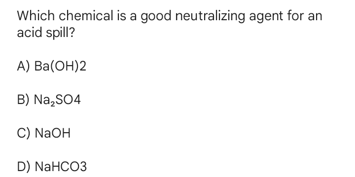 Which chemical is a good neutralizing agent for an
acid spill?
A) Ba(ОН)2
B) Na,SO4
C) NaOH
D) NaHCO3
