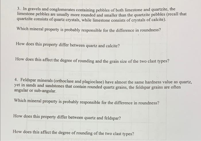 3. In gravels and conglomerates containing pebbles of both limestone and quartzite, the
limestone pebbles are usually more rounded and smaller than the quartzite pebbles (recall that
quartzite consists of quartz crystals, while limestone consists of crystals of calcite).
Which mineral property is probably responsible for the difference in roundness?
How does this property differ between quartz and calcite?
How does this affect the degree of rounding and the grain size of the two clast types?
4. Feldspar minerals (orthoclase and plagioclase) have almost the same hardness value as quartz,
yet in sands and sandstones that contain rounded quartz grains, the feldspar grains are often
angular or sub-angular.
Which mineral property is probably responsible for the difference in roundness?
How does this property differ between quartz and feldspar?
How does this affect the degree of rounding of the two clast types?