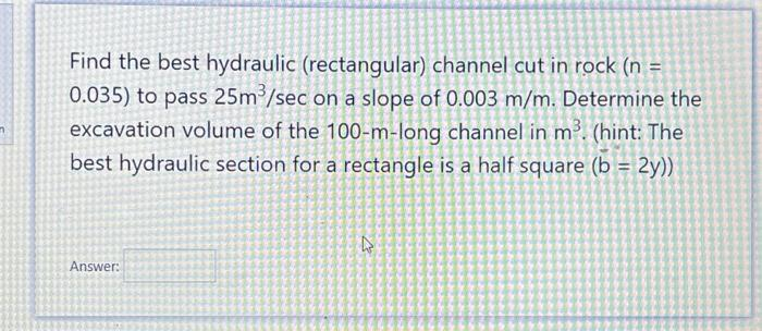 n
Find the best hydraulic (rectangular) channel cut in rock (n =
0.035) to pass 25m³/sec on a slope of 0.003 m/m. Determine the
excavation volume of the 100-m-long channel in m³. (hint: The
best hydraulic section for a rectangle is a half square (b = 2y))
Answer:
D