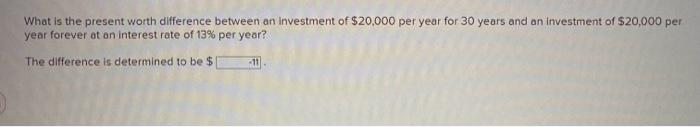 What is the present worth difference between an investment of $20,000 per year for 30 years and an investment of $20,000 per
year forever at an interest rate of 13% per year?
The difference is determined to be $1