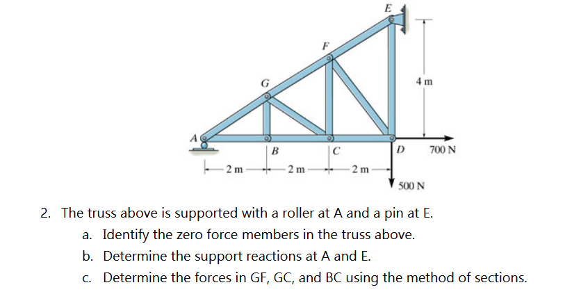 2 m
B
-2 m-
C
2 m
E
D
4 m
500 N
700 N
2. The truss above is supported with a roller at A and a pin at E.
a. Identify the zero force members in the truss above.
b. Determine the support reactions at A and E.
c. Determine the forces in GF, GC, and BC using the method of sections.