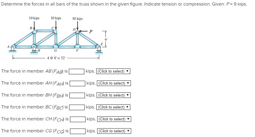 Determine the forces in all bars of the truss shown in the given figure. Indicate tension or compression. Given: P = 9 kips.
10 kips
10 kips
ALL
H
G
4 @ 8'32'
10 kips
B
The force in member AB (FAB) is
The force in member AH (FAH) is
The force in member BH (FBH) is
The force in member BC (FBC) is
The force in member CH (FCH) is
The force in member CG (FCG) is
F
P T
6'
E
kips. (Click to select) ▼
kips. (Click to select)
kips. (Click to select)
kips. (Click to select)
kips. (Click to select) ▼
kips. (Click to select) ▼