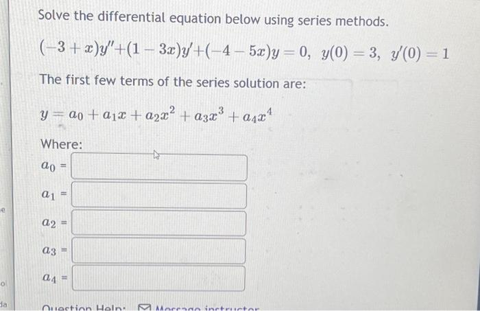 o
da
Solve the differential equation below using series methods.
(-3+x)y"+(1-3x)y'+(-4-5x)y= 0, y(0)=3, y'(0) = 1
The first few terms of the series solution are:
y = ao + a₁x + a₂x² + 3x³ + a₁x¹
Where:
ao
a1
a2 =
a3
11
a4
11
11
Question Help
Morrago instructor