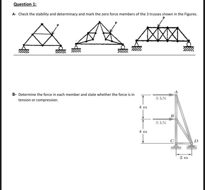 Question 1:
A- Check the stability and determinacy and mark the zero force members of the 3 trusses shown in the Figures.
AAM
B- Determine the force in each member and state whether the force is in
tension or compression.
4 m
4 m
1
5 kN
5 kN
2 m