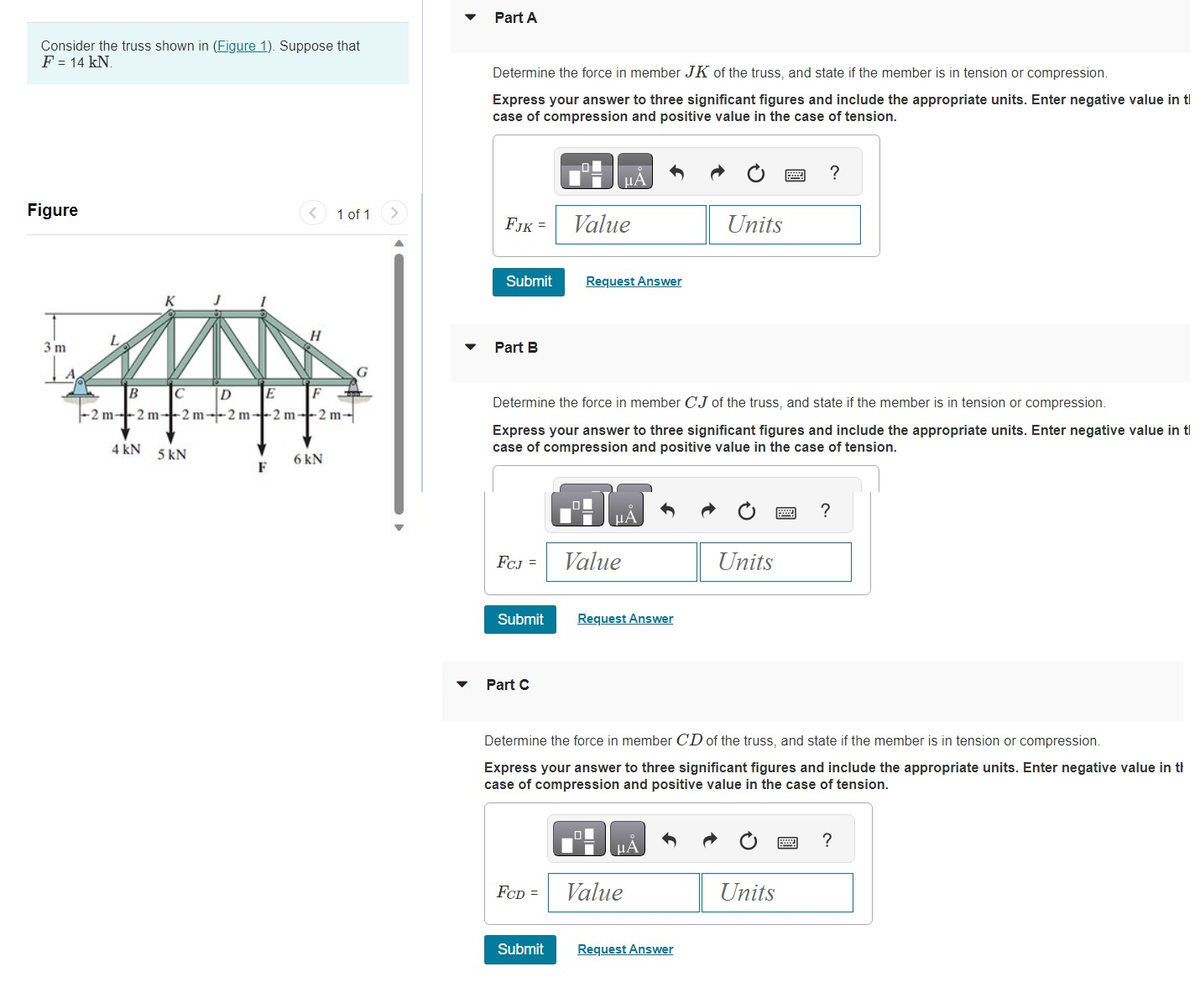 Consider the truss shown in (Figure 1). Suppose that
F = 14 kN.
Figure
3 m
B
C D
-2m-2m-2m-2m-2m-2m-
4 KN 5 KN
E
H
F
F
1 of 1
6 kN
Part A
Determine the force in member JK of the truss, and state if the member is in tension or compression.
Express your answer to three significant figures and include the appropriate units. Enter negative value in tl
case of compression and positive value in the case of tension.
FJK =
Submit
Part B
FCJ =
Submit
Part C
Determine the force in member CJ of the truss, and state if the member is in tension or compression.
Express your answer to three significant figures and include the appropriate units. Enter negative value in tl
case of compression and positive value in the case of tension.
FCD =
Value
Submit
μA
Request Answer
Value
Request Answer
Value
Units
Determine the force in member CD of the truss, and state if the member is in tension or compression.
Express your answer to three significant figures and include the appropriate units. Enter negative value in th
case of compression and positive value in the case of tension.
Request Answer
Units
?
Units
?
?