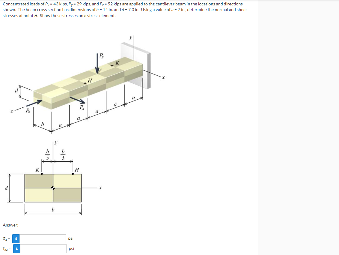 Concentrated loads of Px = 43 kips, Py = 29 kips, and P₂ = 52 kips are applied to the cantilever beam in the locations and directions
shown. The beam cross section has dimensions of b = 14 in. and d= 7.0 in. Using a value of a = 7 in., determine the normal and shear
stresses at point H. Show these stresses on a stress element.
d
Answer:
O₂ = i
Txz =
P₂
K
b
b
a
psi
psi
Pr
a
H
H
a
Py
X
→
a
X