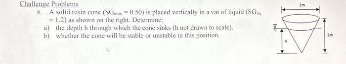 Challenge Problems
8. A solid resin cone (SGresin = 0.50) is placed vertically in a vat of liquid (SGnq
= 1.2) as shown on the right. Determine:
a) the depth h through which the cone sinks (h not drawn to scale).
b) whether the cone will be stable or unstable in this position.
im
2m