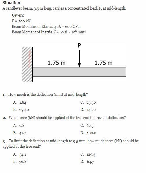 Situation
A cantilever beam, 3.5 m long, carries a concentrated load, P, at mid-length.
Given:
P = 200 kN
Beam Modulus of Elasticity, E = 200 GPa
Beam Moment of Inertia, I = 60.8 x 106 mm4
1.75 m
1. How much is the deflection (mm) at mid-length?
A. 1.84
A. 7.8
B. 41.7
P
A. 54.1
B. 76.8
C. 23.50
D. 14.70
B. 29.40
2. What force (kN) should be applied at the free end to prevent deflection?
C. 62.5
D. 100.0
3. To limit the deflection at mid-length to 9.5 mm, how much force (kN) should be
applied at the free end?
1.75 m
C. 129.3
D. 64.7