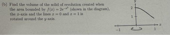 (b) Find the volume of the solid of revolution created when
the area bounded by f(x) = 2e-² (shown in the diagram),
the x-axis and the lines x = 0 and x = 1 is
rotated around the y-axis.
2
1
-
+x
1