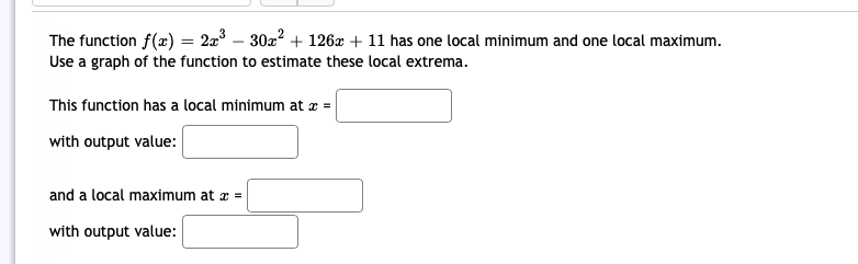 The function f(x) = 2x³ − 30x² + 126x + 11 has one local minimum and one local maximum.
Use a graph of the function to estimate these local extrema.
This function has a local minimum at x =
with output value:
and a local maximum at x =
with output value: