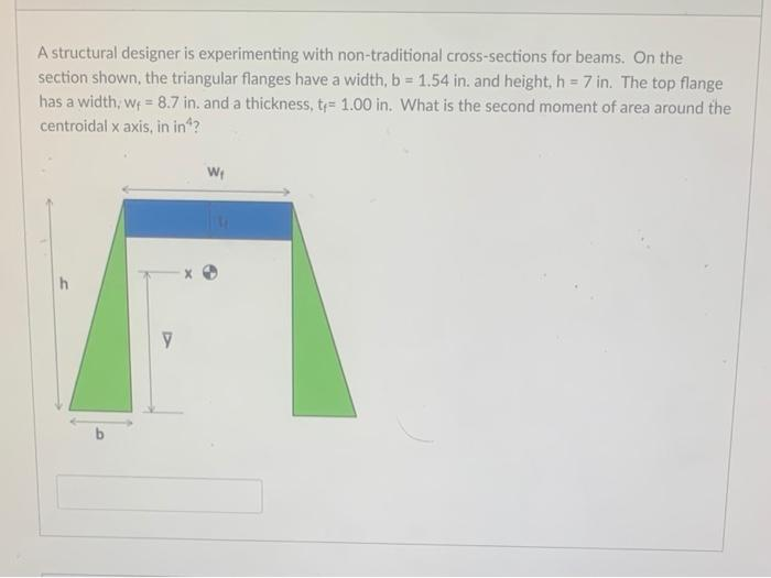 A structural designer is experimenting with non-traditional cross-sections for beams. On the
section shown, the triangular flanges have a width, b = 1.54 in. and height, h = 7 in. The top flange
has a width, wf = 8.7 in. and a thickness, t= 1.00 in. What is the second moment of area around the
centroidal x axis, in in^?
h
y
W₁