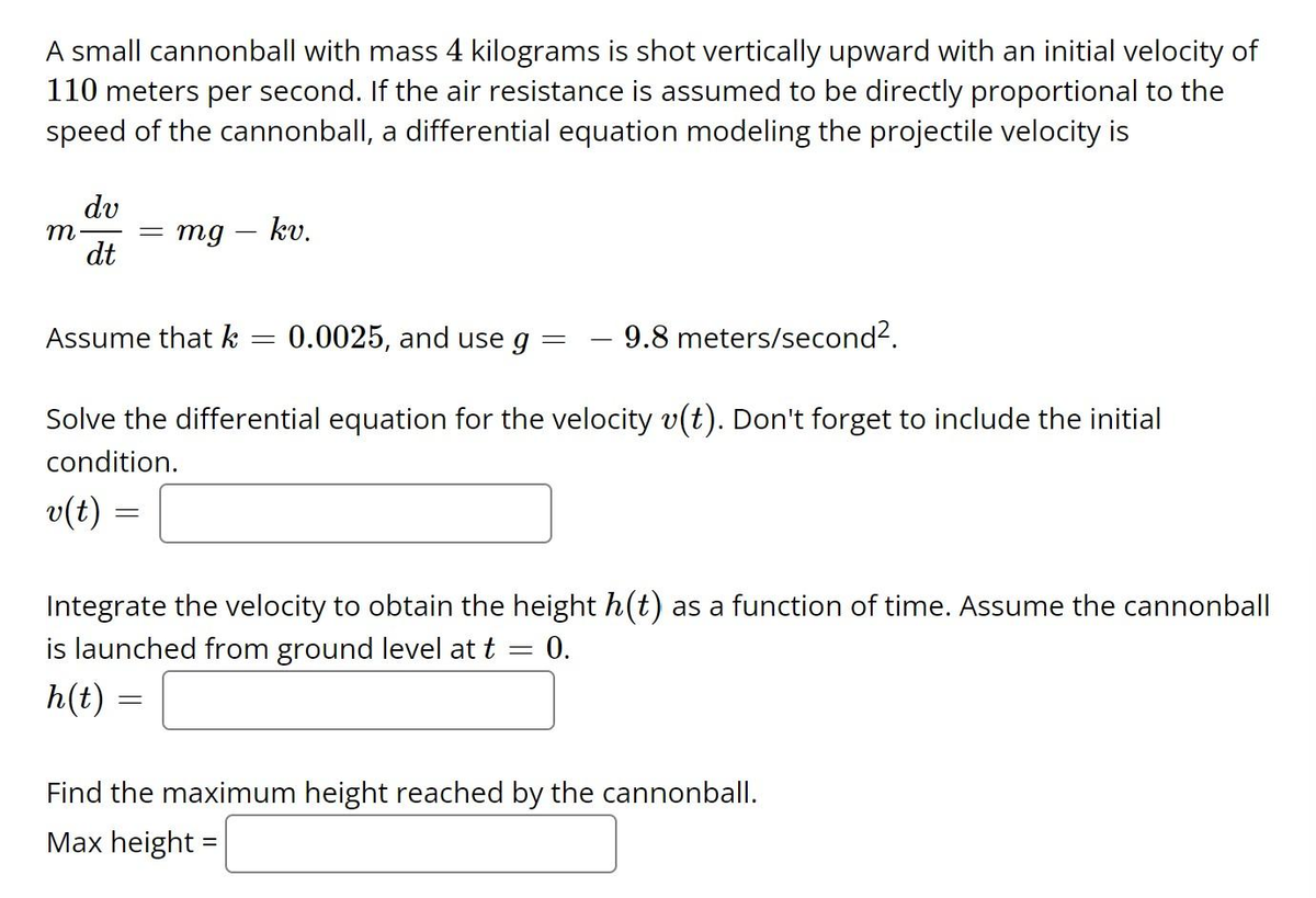 A small cannonball with mass 4 kilograms is shot vertically upward with an initial velocity of
110 meters per second. If the air resistance is assumed to be directly proportional to the
speed of the cannonball, a differential equation modeling the projectile velocity is
dv
m. = mg - kv.
dt
9.8 meters/second².
Solve the differential equation for the velocity v(t). Don't forget to include the initial
condition.
Assume that k
v(t)
=
=
=
0.0025, and use g
-
Integrate the velocity to obtain the height h(t) as a function of time. Assume the cannonball
is launched from ground level at t = = 0.
h(t):
Find the maximum height reached by the cannonball.
Max height =