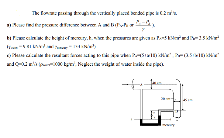 The flowrate passing through the vertically placed bended pipe is 0.2 m³/s.
P₁-PB
Y
b) Please calculate the height of mercury, h, when the pressures are given as PA=5 kN/m² and PB= 3.5 kN/m²
(Ywater = 9.81 kN/m³ and Ymercury = 133 kN/m³).
c) Please calculate the resultant forces acting to this pipe when PA=(5+a/10) kN/m², PB= (3.5+b/10) kN/m²
and Q=0.2 m³/s (pwater 1000 kg/m³, Neglect the weight of water inside the pipe).
a) Please find the pressure difference between A and B (PA-Pв or
a
A
40 cm
20 cm-
mercury
An
45 cm