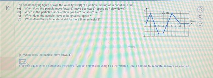 K-
The accompanying figure shows the velocity v=f(t) of a particle moving on a coordinate line
(a) When does the particle move forward? move backward? speed up? slow down?
(b) When is the particle's acceleration positive? negative? zero?
(c) When does the particle move at its greatest speed?
(d) When does the particle stand still for more than an instant?
v=1h
AA
(a) When does the particle move forward?
0<t
(Typehin equation or a compound inequality Type an expression using t as the variable. Use a comma to separate answers as needed.)
(se)
Q
Q
D