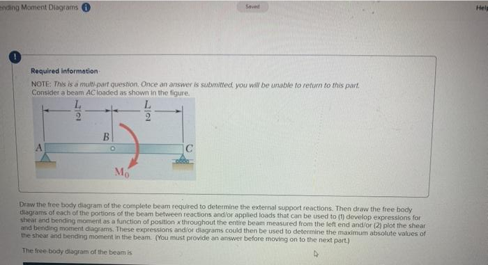 ending Moment Diagrams
Required information-
NOTE: This is a multi-part question. Once an answer is submitted, you will be unable to return to this part.
Consider a beam AC loaded as shown in the figure.
22
B
O
Mo
77
Saved
C
Draw the free body diagram of the complete beam required to determine the external support reactions. Then draw the free body
diagrams of each of the portions of the beam between reactions and/or applied loads that can be used to (1) develop expressions for
shear and bending moment as a function of position x throughout the entire beam measured from the left end and/or (2) plot the shear
and bending moment diagrams. These expressions and/or diagrams could then be used to determine the maximum absolute values of
the shear and bending moment in the beam. (You must provide an answer before moving on to the next part.)
The free body diagram of the beam is
Help