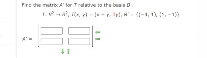 Find the matrix A' for T relative to the basis B'.
T: R²
A' =
R², T(x, y) = (x + y, 3y), B' = {(-4, 1), (1, -1)}